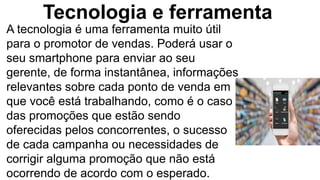 Tecnologia e ferramenta
A tecnologia é uma ferramenta muito útil
para o promotor de vendas. Poderá usar o
seu smartphone para enviar ao seu
gerente, de forma instantânea, informações
relevantes sobre cada ponto de venda em
que você está trabalhando, como é o caso
das promoções que estão sendo
oferecidas pelos concorrentes, o sucesso
de cada campanha ou necessidades de
corrigir alguma promoção que não está
ocorrendo de acordo com o esperado.
 