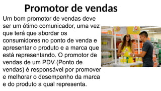 Um bom promotor de vendas deve
ser um ótimo comunicador, uma vez
que terá que abordar os
consumidores no ponto de venda e
apresentar o produto e a marca que
está representando. O promotor de
vendas de um PDV (Ponto de
vendas) é responsável por promover
e melhorar o desempenho da marca
e do produto a qual representa.
Promotor de vendas
 
