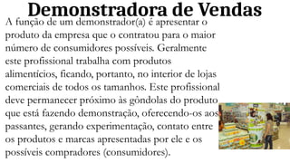 Demonstradora de Vendas
A função de um demonstrador(a) é apresentar o
produto da empresa que o contratou para o maior
número de consumidores possíveis. Geralmente
este profissional trabalha com produtos
alimentícios, ficando, portanto, no interior de lojas
comerciais de todos os tamanhos. Este profissional
deve permanecer próximo às gôndolas do produto
que está fazendo demonstração, oferecendo-os aos
passantes, gerando experimentação, contato entre
os produtos e marcas apresentadas por ele e os
possíveis compradores (consumidores).
 