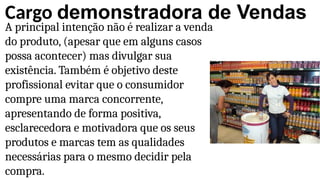Cargo demonstradora de Vendas
A principal intenção não é realizar a venda
do produto, (apesar que em alguns casos
possa acontecer) mas divulgar sua
existência. Também é objetivo deste
profissional evitar que o consumidor
compre uma marca concorrente,
apresentando de forma positiva,
esclarecedora e motivadora que os seus
produtos e marcas tem as qualidades
necessárias para o mesmo decidir pela
compra.
 