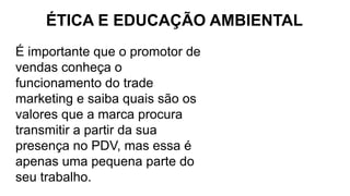 ÉTICA E EDUCAÇÃO AMBIENTAL
É importante que o promotor de
vendas conheça o
funcionamento do trade
marketing e saiba quais são os
valores que a marca procura
transmitir a partir da sua
presença no PDV, mas essa é
apenas uma pequena parte do
seu trabalho.
 