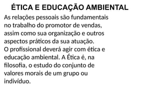 As relações pessoais são fundamentais
no trabalho do promotor de vendas,
assim como sua organização e outros
aspectos práticos da sua atuação.
O profissional deverá agir com ética e
educação ambiental. A Ética é, na
filosofia, o estudo do conjunto de
valores morais de um grupo ou
indivíduo.
ÉTICA E EDUCAÇÃO AMBIENTAL
 