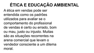 A ética em vendas pode ser
entendida como os padrões
utilizados para avaliar se o
comportamento do profissional
de vendas é certo ou errado, bom
ou mau, justo ou injusto. Muitas
são as situações recorrentes na
arena comercial que levam o
vendedor consciente a um dilema
moral.
ÉTICA E EDUCAÇÃO AMBIENTAL
 