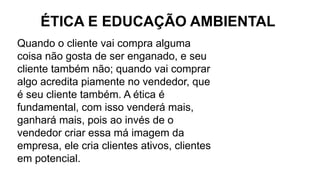 Quando o cliente vai compra alguma
coisa não gosta de ser enganado, e seu
cliente também não; quando vai comprar
algo acredita piamente no vendedor, que
é seu cliente também. A ética é
fundamental, com isso venderá mais,
ganhará mais, pois ao invés de o
vendedor criar essa má imagem da
empresa, ele cria clientes ativos, clientes
em potencial.
ÉTICA E EDUCAÇÃO AMBIENTAL
 
