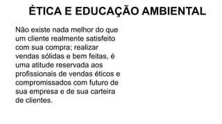 Não existe nada melhor do que
um cliente realmente satisfeito
com sua compra; realizar
vendas sólidas e bem feitas, é
uma atitude reservada aos
profissionais de vendas éticos e
compromissados com futuro de
sua empresa e de sua carteira
de clientes.
ÉTICA E EDUCAÇÃO AMBIENTAL
 