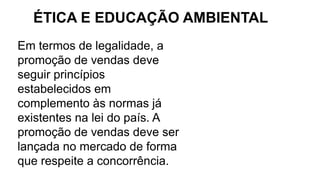 Em termos de legalidade, a
promoção de vendas deve
seguir princípios
estabelecidos em
complemento às normas já
existentes na lei do país. A
promoção de vendas deve ser
lançada no mercado de forma
que respeite a concorrência.
ÉTICA E EDUCAÇÃO AMBIENTAL
 