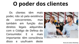 O poder dos clientes
Os clientes têm mais
poder, não só pela existência
de concorrentes, mas
também em função dos
direitos legais adquiridos
com o Código de Defesa do
Consumidor. E o mais
importante: têm consciência
disso e usufruem deste Técnica de vendas e Marketing
 