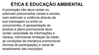 A promoção não deve conter ou
estimular preconceitos raciais e sociais,
nem estimular a violência através de
sua mensagem ou entre os
concorrentes. A apresentação do
produto e plano promocional deve
conter veracidade de informações e
clareza, informando limitação de idade,
as condições da mecânica promocional
(formas de participação) e canal de
recebimento das inscrições.
ÉTICA E EDUCAÇÃO AMBIENTAL
 
