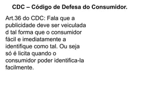 CDC – Código de Defesa do Consumidor.
Art.36 do CDC: Fala que a
publicidade deve ser veiculada
d tal forma que o consumidor
fácil e imediatamente a
identifique como tal. Ou seja
só é licita quando o
consumidor poder identifica-la
facilmente.
 