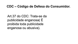 Art.37 do CDC: Trata-se da
publicidade enganosa( É
proibida toda publicidade
enganosa ou abusiva).
CDC – Código de Defesa do Consumidor.
 