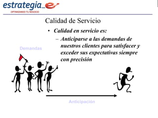 Calidad de Servicio
           • Calidad en servicio es:
              – Anticiparse a las demandas de
Demandas
                nuestros clientes para satisfacer y
                exceder sus expectativas siempre
                con precisión




                    Anticipación
 
