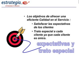 • Los objetivos de ofrecer una
  eficiente Calidad en el Servicio :
      • Satisfacer las expectativas
        de los clientes
      • Trato especial a cada
        cliente ya que cada cliente
        es único.
 