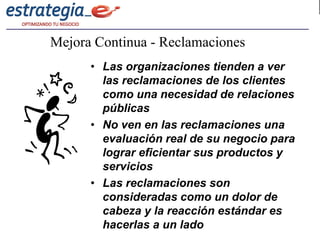 Mejora Continua - Reclamaciones
      • Las organizaciones tienden a ver
        las reclamaciones de los clientes
        como una necesidad de relaciones
        públicas
      • No ven en las reclamaciones una
        evaluación real de su negocio para
        lograr eficientar sus productos y
        servicios
      • Las reclamaciones son
        consideradas como un dolor de
        cabeza y la reacción estándar es
        hacerlas a un lado
 