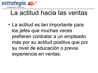 La actitud hacia las ventas
• La actitud es tan importante para
  los jefes que muchas veces
  prefieren contratar a un empleado
  más por su actitud positiva que por
  su nivel de educación o previa
  experiencia en ventas.
 