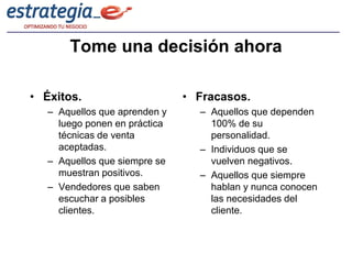 Tome una decisión ahora

• Éxitos.                      • Fracasos.
   – Aquellos que aprenden y     – Aquellos que dependen
     luego ponen en práctica       100% de su
     técnicas de venta             personalidad.
     aceptadas.                  – Individuos que se
   – Aquellos que siempre se       vuelven negativos.
     muestran positivos.         – Aquellos que siempre
   – Vendedores que saben          hablan y nunca conocen
     escuchar a posibles           las necesidades del
     clientes.                     cliente.
 
