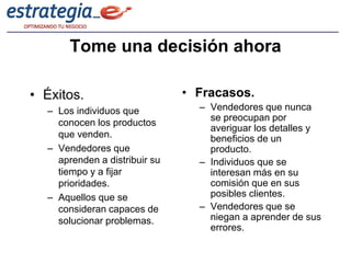 Tome una decisión ahora

• Éxitos.                      • Fracasos.
  – Los individuos que           – Vendedores que nunca
                                   se preocupan por
    conocen los productos
                                   averiguar los detalles y
    que venden.                    beneficios de un
  – Vendedores que                 producto.
    aprenden a distribuir su     – Individuos que se
    tiempo y a fijar               interesan más en su
    prioridades.                   comisión que en sus
  – Aquellos que se                posibles clientes.
    consideran capaces de        – Vendedores que se
    solucionar problemas.          niegan a aprender de sus
                                   errores.
 