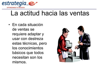 La actitud hacia las ventas
• En cada situación
  de ventas se
  requiere adaptar y
  usar con destreza
  estas técnicas, pero
  los conocimientos
  básicos que todos
  necesitan son los
  mismos.
 