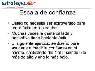 Escala de confianza
• Usted no necesita ser extrovertido para
  tener éxito en las ventas.
• Muchas veces la gente callada y
  pensativa tiene bastante éxito.
• El siguiente ejercicio se diseño para
  ayudarle a medir la confianza en sí
  mismo, calificando del 1 al 5 siendo 5 lo
  más de alto y uno lo más bajo.
 