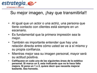 Su mejor imagen, ¡hay que transmitirla!!

• Al igual que un actor o una actriz, una persona que
  tiene contacto con clientes está siempre en un
  escenario.
• Es fundamental que la primera impresión sea la
  mejor.
• También es importante entender que hay una
  relación directa entre cómo usted se ve a sí mismo y
  su propia confianza.
• Mientras mejor sea su imagen personal, mayor será
  su actitud positiva.
•   Califíquese en cada una de las siguientes áreas de la estética
    personal. Si marca un 5, esta indicando que no le hace falta
    mejora. Si pone un 1 o 2, quiere decir que necesita mejorar
    bastante. Sea honesto.
 