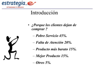 Introducción

• ¿Porque los clientes dejan de
  comprar ?
   – Pobre Servicio 45%.
   – Falta de Atención 20%.
   – Producto más barato 15%.
   – Mejor Producto 15%.
   – Otros 5%.
 