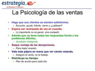La Psicología de las ventas
• Haga que sus clientes se sientan satisfechos.
   – Escuche, ayude, felicite, cierre y ¡¡¡cállese!!!
• Espere ser rechazado de vez en cuando.
   – Lo importante no es ganar, sino competir.
• Admita que no tiene todas las respuestas frente a los
  problemas difíciles.
   – Vendedor inteligente.
• Saque ventaja de las decepciones.
   – Para mejor ocasión.
• Vale más pájaro en mano que ver ciento volando.
   – Asegure la venta, no la festeje.
• Distribuya su tiempo.
   – Plan de acción para cada día.
 