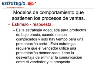 Modelos de comportamiento que
 sostienen los procesos de ventas.
• Estímulo - respuesta.
  – Es la estrategia adecuada para productos
    de bajo precio, cuando no son
    complicados y sólo hay tiempo para una
    presentación corta. Esta estrategia
    requiere que el vendedor utilice una
    presentación memorizada; tiene la
    desventaja de eliminar la comunicación
    entre el vendedor y el prospecto.
 