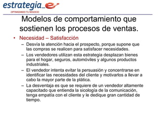 Modelos de comportamiento que
  sostienen los procesos de ventas.
• Necesidad – Satisfacción
   – Desvía la atención hacia el prospecto, porque supone que
     las compras se realicen para satisfacer necesidades.
   – Los vendedores utilizan esta estrategia desplazan bienes
     para el hogar, seguros, automóviles y algunos productos
     industriales.
   – El vendedor intenta evitar la persuasión y concentrarse en
     identificar las necesidades del cliente y motivarlos a llevar a
     cabo la mayor parte de la plática.
   – La desventaja es que se requiere de un vendedor altamente
     capacitado que entienda la sicología de la comunicación,
     tenga empatía con el cliente y le dedique gran cantidad de
     tiempo.
 