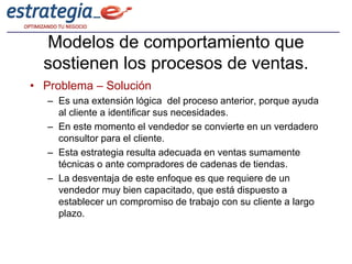 Modelos de comportamiento que
  sostienen los procesos de ventas.
• Problema – Solución
   – Es una extensión lógica del proceso anterior, porque ayuda
     al cliente a identificar sus necesidades.
   – En este momento el vendedor se convierte en un verdadero
     consultor para el cliente.
   – Esta estrategia resulta adecuada en ventas sumamente
     técnicas o ante compradores de cadenas de tiendas.
   – La desventaja de este enfoque es que requiere de un
     vendedor muy bien capacitado, que está dispuesto a
     establecer un compromiso de trabajo con su cliente a largo
     plazo.
 