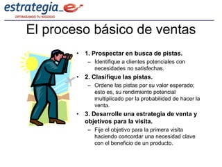 El proceso básico de ventas
        • 1. Prospectar en busca de pistas.
           – Identifique a clientes potenciales con
             necesidades no satisfechas.
        • 2. Clasifique las pistas.
           – Ordene las pistas por su valor esperado;
             esto es, su rendimiento potencial
             multiplicado por la probabilidad de hacer la
             venta.
        • 3. Desarrolle una estrategia de venta y
          objetivos para la visita.
           – Fije el objetivo para la primera visita
             haciendo concordar una necesidad clave
             con el beneficio de un producto.
 