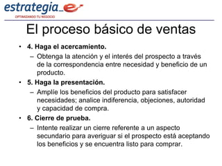 El proceso básico de ventas
• 4. Haga el acercamiento.
   – Obtenga la atención y el interés del prospecto a través
     de la correspondencia entre necesidad y beneficio de un
     producto.
• 5. Haga la presentación.
   – Amplíe los beneficios del producto para satisfacer
     necesidades; analice indiferencia, objeciones, autoridad
     y capacidad de compra.
• 6. Cierre de prueba.
   – Intente realizar un cierre referente a un aspecto
     secundario para averiguar si el prospecto está aceptando
     los beneficios y se encuentra listo para comprar.
 