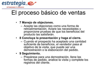 El proceso básico de ventas
 • 7 Manejo de objeciones.
    – Acepte las objeciones como una forma de
      retroalimentación. Aclare las necesidades y
      proporcione pruebas de que los beneficios del
      producto las satisfarán.
 • 8 Concluya la presentación y haga el cierre.
    – Cuando el prospecto ha aceptado una cantidad
      suficiente de beneficios, el vendedor pasa al
      objetivo de la visita, que puede ser una
      demostración o la elaboración del pedido.
 • 9 Seguimiento.
    – Prepárese para una demostración, llene las
      formas de pedido, analice la visita y complete los
      registros del cliente.
 