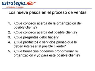 Los nueve pasos en el proceso de ventas

1. ¿Qué conozco acerca de la organización del
   posible cliente?
2. ¿Qué conozco acerca del posible cliente?
3. ¿Qué preguntas debo hacer?
4. ¿Qué productos o servicios pienso que le
   deben interesar al posible cliente?
5. ¿Qué beneficios podemos proporcionar mi
   organización y yo para este posible cliente?
 