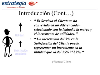 Introducción (Cont…)
               • “ El Servicio al Cliente se ha
                 convertido en un diferenciador
                 relacionado con la lealtad a la marca y
Utilidad         el incremento de utilidades. ”
               • “ Un incremento del 5% en la
                 Satisfacción del Cliente puede
                 representar un incremento en la
Satisfacción
 del cliente
                 utilidad que va del 25% al 85%. “

                             Financial Times
 