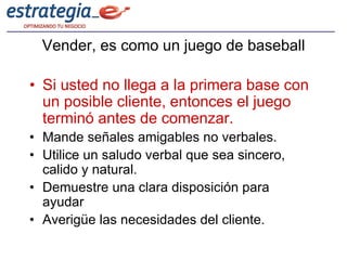 Vender, es como un juego de baseball

• Si usted no llega a la primera base con
  un posible cliente, entonces el juego
  terminó antes de comenzar.
• Mande señales amigables no verbales.
• Utilice un saludo verbal que sea sincero,
  calido y natural.
• Demuestre una clara disposición para
  ayudar
• Averigüe las necesidades del cliente.
 