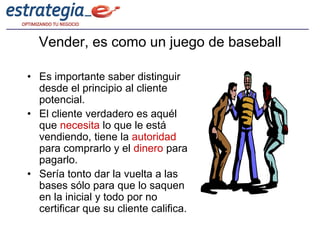 Vender, es como un juego de baseball

• Es importante saber distinguir
  desde el principio al cliente
  potencial.
• El cliente verdadero es aquél
  que necesita lo que le está
  vendiendo, tiene la autoridad
  para comprarlo y el dinero para
  pagarlo.
• Sería tonto dar la vuelta a las
  bases sólo para que lo saquen
  en la inicial y todo por no
  certificar que su cliente califica.
 