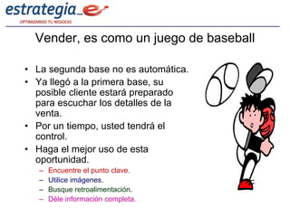 Vender, es como un juego de baseball

• La segunda base no es automática.
• Ya llegó a la primera base, su
  posible cliente estará preparado
  para escuchar los detalles de la
  venta.
• Por un tiempo, usted tendrá el
  control.
• Haga el mejor uso de esta
  oportunidad.
   –   Encuentre el punto clave.
   –   Utilice imágenes.
   –   Busque retroalimentación.
   –   Déle información completa.
 