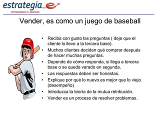 Vender, es como un juego de baseball

      • Reciba con gusto las preguntas ( deje que el
        cliente lo lleve a la tercera base).
      • Muchos clientes deciden qué comprar después
        de hacer muchas preguntas.
      • Depende de cómo responda, si llega a tercera
        base o se queda varado en segunda.
      • Las respuestas deben ser honestas.
      • Explique por qué lo nuevo es mejor que lo viejo
        (desempeño)
      • Introduzca la teoría de la mutua retribución.
      • Vender es un proceso de resolver problemas.
 