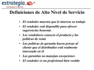 Definiciones de Alto Nivel de Servicio
    • El vendedor muestra que le interesa su trabajo
    • El vendedor está disponible para ofrecer
      sugerencias honestas
    • Los vendedores conocen el producto y las
      políticas de venta
    • Las políticas de garantía hacen pensar al
      cliente que el distribuidor está realmente
      interesado en él
    • Las garantías no manejan excepciones
    • El vendedor es un profesional bien vestido
 
