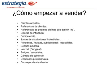 ¿Cómo empezar a vender?
 •   Clientes actuales.
 •   Referencias de clientes.
 •   Referencias de posibles clientes que dijeron “no”.
 •   Esferas de influencia.
 •   Competencia.
 •   Juntas de asociaciones industriales.
 •   Periódicos, revistas, publicaciones industriales.
 •   Sección amarilla.
 •   Internet (Googlea!)
 •   Amigos / conocidos.
 •   Cámara de comercio.
 •   Directorios profesionales.
 •   Correspondencia directa.
 