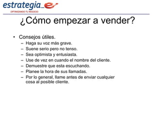 ¿Cómo empezar a vender?
• Consejos útiles.
   –   Haga su voz más grave.
   –   Suene serio pero no tenso.
   –   Sea optimista y entusiasta.
   –   Use de vez en cuando el nombre del cliente.
   –   Demuestre que esta escuchando.
   –   Planee la hora de sus llamadas.
   –   Por lo general, llame antes de enviar cualquier
       cosa al posible cliente.
 