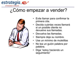 ¿Cómo empezar a vender?
         • Evite llamar para confirmar la
           primera cita.
         • Decida cuántas veces llamará
           si un posible cliente no
           devuelve sus llamadas.
         • Devuelva las llamadas.
         • Siempre deje su nombre.
         • Use un mínimo de muletillas
         • No lea un guión palabra por
           palabra.
         • Diga “estoy haciendo un
           seguimiento”
 