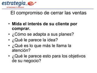 El compromiso de cerrar las ventas

• Mida el interés de su cliente por
  comprar.
• ¿Cómo se adapta a sus planes?
• ¿Qué le parece la idea?
• ¿Qué es lo que más le llama la
  atención?
• ¿Qué le parece esto para los objetivos
  de su negocio?
 