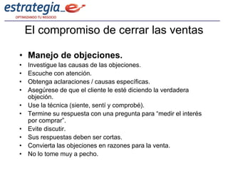 El compromiso de cerrar las ventas

• Manejo de objeciones.
•   Investigue las causas de las objeciones.
•   Escuche con atención.
•   Obtenga aclaraciones / causas específicas.
•   Asegúrese de que el cliente le esté diciendo la verdadera
    objeción.
•   Use la técnica (siente, sentí y comprobé).
•   Termine su respuesta con una pregunta para “medir el interés
    por comprar”.
•   Evite discutir.
•   Sus respuestas deben ser cortas.
•   Convierta las objeciones en razones para la venta.
•   No lo tome muy a pecho.
 