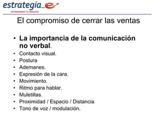 El compromiso de cerrar las ventas

• La importancia de la comunicación
  no verbal.
•   Contacto visual.
•   Postura
•   Ademanes.
•   Expresión de la cara.
•   Movimiento.
•   Ritmo para hablar.
•   Muletillas.
•   Proximidad / Espacio / Distancia
•   Tono de voz / modulación.
 