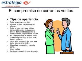 El compromiso de cerrar las ventas

• Tips de apariencia.
•   Evite playera y mezclilla.
•   Vístase al nivel o mejor que su
    cliente.
•   Evite alhajas ruidosas, faldas
    demasiado cortas o ajustadas,
    blusas demasiado escotadas o
    transparentes, zapatillas de noche.
•   No use sandalias, suecos o tenis,
    preferible el zapato cerrado y de
    tacón mediano.
•   Lleve sólo un portafolio, y no una
    bolsa de mano también.
•   Maquillaje moderado y cabello
    corto.
•   Uñas cortas
•   Revise su aspecto frente al espejo.
 