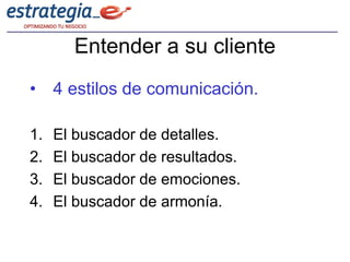 Entender a su cliente
• 4 estilos de comunicación.

1.   El buscador de detalles.
2.   El buscador de resultados.
3.   El buscador de emociones.
4.   El buscador de armonía.
 