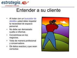 Entender a su cliente
• Al tratar con un buscador de
  detalles usted debe respetar
  la necesidad de espacio
  personal.
• No debe ser demasiado
  suelto e informal.
• Concéntrese en los
  negocios.
• Vista de manera profesional
  y conservadora.
• Dé datos exactos y que sean
  correctos
 