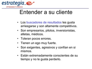 Entender a su cliente
• Los buscadores de resultados les gusta
  arriesgarse y son altamente competitivos.
• Son empresarios, pilotos, inversionistas,
  atletas, médicos.
• Toleran pocos errores.
• Tienen un ego muy fuerte.
• Son exigentes, agresivos y confían en si
  mismos.
• Están extremadamente conscientes de su
  tiempo y no le gusta perderlo.
 