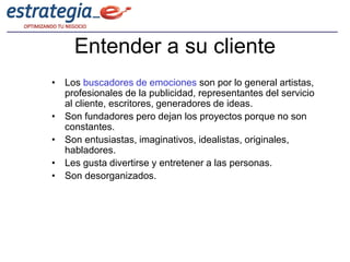 Entender a su cliente
• Los buscadores de emociones son por lo general artistas,
  profesionales de la publicidad, representantes del servicio
  al cliente, escritores, generadores de ideas.
• Son fundadores pero dejan los proyectos porque no son
  constantes.
• Son entusiastas, imaginativos, idealistas, originales,
  habladores.
• Les gusta divertirse y entretener a las personas.
• Son desorganizados.
 