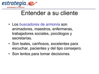 Entender a su cliente
• Los buscadores de armonía son
  animadores, maestros, enfermeras,
  trabajadores sociales, psicólogos y
  secretarias.
• Son leales, cariñosos, excelentes para
  escuchar, pacientes y del tipo consejero.
• Son lentos para tomar decisiones.
 